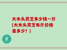 大木头灵芝多少钱一斤(大木头灵芝每斤价格是多少？)