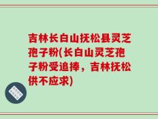 吉林长白山抚松县灵芝孢子粉(长白山灵芝孢子粉受追捧，吉林抚松供不应求)