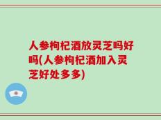 人参枸杞酒放灵芝吗好吗(人参枸杞酒加入灵芝好处多多)