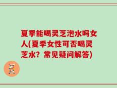 夏季能喝灵芝泡水吗女人(夏季女性可否喝灵芝水？常见疑问解答)