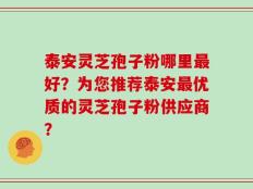 泰安灵芝孢子粉哪里最好？为您推荐泰安最优质的灵芝孢子粉供应商？