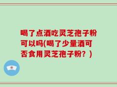 喝了点酒吃灵芝孢子粉可以吗(喝了少量酒可否食用灵芝孢子粉？)