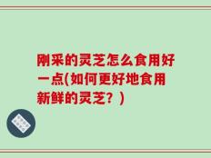 刚采的灵芝怎么食用好一点(如何更好地食用新鲜的灵芝？)