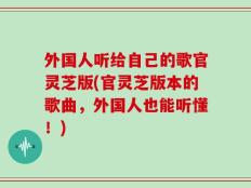 外国人听给自己的歌官灵芝版(官灵芝版本的歌曲，外国人也能听懂！)