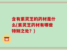 含有紫灵芝的药材是什么(紫灵芝药材有哪些特别之处？)