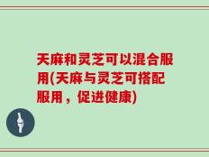 天麻和灵芝可以混合服用(天麻与灵芝可搭配服用，促进健康)