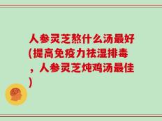 人参灵芝熬什么汤最好(提高免疫力祛湿排毒，人参灵芝炖鸡汤最佳)