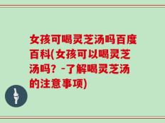 女孩可喝灵芝汤吗百度百科(女孩可以喝灵芝汤吗？-了解喝灵芝汤的注意事项)