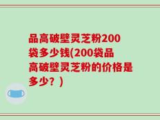 品高破壁灵芝粉200袋多少钱(200袋品高破壁灵芝粉的价格是多少？)