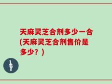 天麻灵芝合剂多少一合(天麻灵芝合剂售价是多少？)