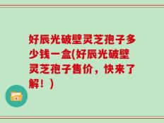 好辰光破壁灵芝孢子多少钱一盒(好辰光破壁灵芝孢子售价，快来了解！)