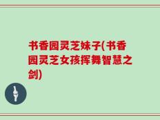 书香园灵芝妹子(书香园灵芝女孩挥舞智慧之剑)