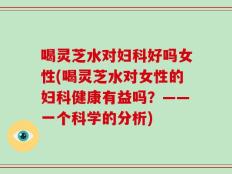 喝灵芝水对妇科好吗女性(喝灵芝水对女性的妇科健康有益吗？——一个科学的分析)