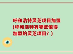 呼和浩特灵芝项目加盟(呼和浩特有哪些值得加盟的灵芝项目？)