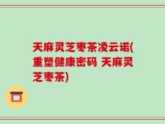 天麻灵芝枣茶凌云诺(重塑健康密码 天麻灵芝枣茶)