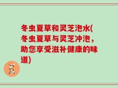 冬虫夏草和灵芝泡水(冬虫夏草与灵芝冲泡，助您享受滋补健康的味道)