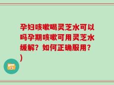 孕妇咳嗽喝灵芝水可以吗孕期咳嗽可用灵芝水缓解？如何正确服用？)