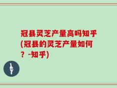 冠县灵芝产量高吗知乎(冠县的灵芝产量如何？-知乎)