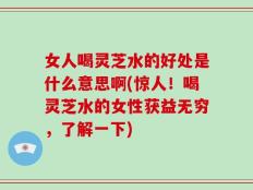 女人喝灵芝水的好处是什么意思啊(惊人！喝灵芝水的女性获益无穷，了解一下)