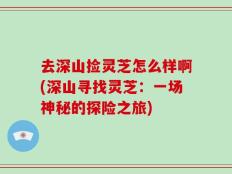 去深山捡灵芝怎么样啊(深山寻找灵芝：一场神秘的探险之旅)