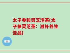 太子参和灵芝泡茶(太子参灵芝茶：滋补养生佳品)