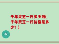 千年灵芝一斤多少钱(千年灵芝一斤价格是多少？)