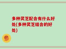 多种灵芝配合有什么好处(多种灵芝组合的好处)