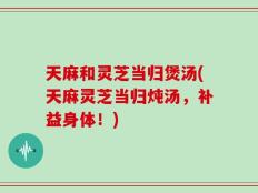 天麻和灵芝当归煲汤(天麻灵芝当归炖汤，补益身体！)