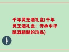 千年灵芝酒礼盒(千年灵芝酒礼盒：传承中华酿酒精髓的珍品)