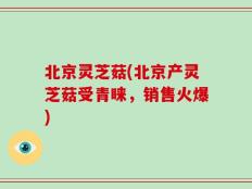 北京灵芝菇(北京产灵芝菇受青睐，销售火爆)
