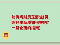如何辨别灵芝野生(灵芝野生品质如何鉴别？一篇全面的指南)