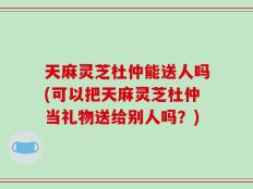 天麻灵芝杜仲能送人吗(可以把天麻灵芝杜仲当礼物送给别人吗？)