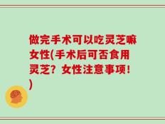做完手术可以吃灵芝嘛女性(手术后可否食用灵芝？女性注意事项！)