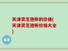 天津灵芝孢粉的价格(天津灵芝孢粉价格大全)