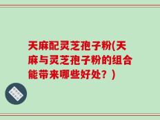 天麻配灵芝孢子粉(天麻与灵芝孢子粉的组合能带来哪些好处？)