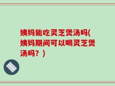 姨妈能吃灵芝煲汤吗(姨妈期间可以喝灵芝煲汤吗？)