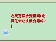 吃灵芝屎会变黑吗(吃灵芝会让皮肤变黑吗？)