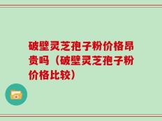 破壁灵芝孢子粉价格昂贵吗（破壁灵芝孢子粉价格比较）