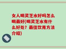 女人喝灵芝水好吗怎么喝最好(喝灵芝水有什么好处？最佳饮用方法介绍)