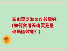 天山灵芝怎么吃效果好(如何食用天山灵芝呈现最佳效果？)