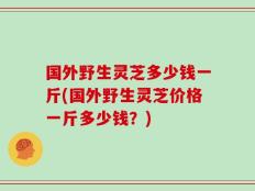 国外野生灵芝多少钱一斤(国外野生灵芝价格一斤多少钱？)