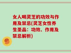 女人喝灵芝的功效与作用及禁忌(灵芝女性养生圣品：功效、作用及禁忌解析)