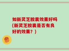 如新灵芝胶囊效果好吗(新灵芝胶囊是否有良好的效果？)