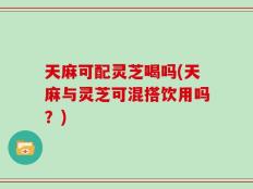 天麻可配灵芝喝吗(天麻与灵芝可混搭饮用吗？)
