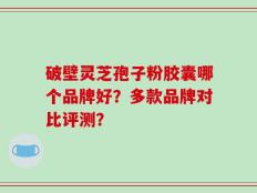 破壁灵芝孢子粉胶囊哪个品牌好？多款品牌对比评测？