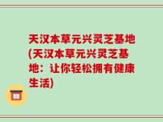 天汉本草元兴灵芝基地(天汉本草元兴灵芝基地：让你轻松拥有健康生活)