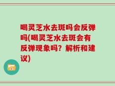 喝灵芝水去斑吗会反弹吗(喝灵芝水去斑会有反弹现象吗？解析和建议)