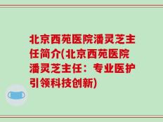 北京西苑医院潘灵芝主任简介(北京西苑医院潘灵芝主任：专业医护引领科技创新)
