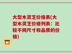 大型木灵芝价格表(大型木灵芝价格列表：比较不同尺寸和品质的价格)