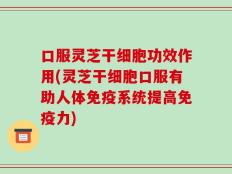 口服灵芝干细胞功效作用(灵芝干细胞口服有助人体免疫系统提高免疫力)